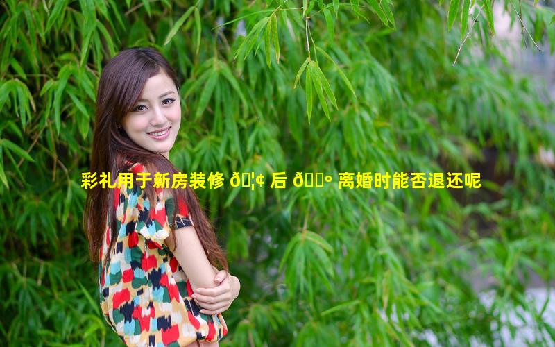 彩礼用于新房装修 🦢 后 🌺 离婚时能否退还呢